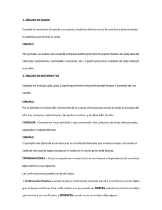 1. ANÁLISIS DESALDOS
Consiste en examinar el sado de una cuenta, mediante eliminaciones de asientos y determinando
las partidas que forman el saldo.
EJEMPLO:
Por ejemplo, un análisis de la cuenta Vehículos podría presentar los valores totales de cada clase de
vehículos: automóviles, camionetas, camiones, etc., o podría presentar el detalle de cada vehículo
y su valor.
2. ANÁLISIS DEMOVIMIENTOS
Consiste en analizar cada cargo o abono que forme el movimiento del deudor o acreedor de una
cuenta.
EJEMPLO:
Por el ejemplo el análisis del movimiento de la cuenta vehículos presentará el saldo al principio del
año. Las compras o adquisiciones, las ventas o retiros, y el saldo al fin de año.
CONCILIAR. - Consiste en hacer coincidir o que concuerden dos conjuntos de datos seleccionados,
separados e independientes.
EJEMPLO:
El ejemplo más típico de esta técnica es la conciliación bancaria que involucra hacer concordar el
saldo de una cuenta según banco con el saldo en el mayor general de bancos.
CONFIRMACIONES. - Consiste en obtener contestación de una fuente independiente de la entidad
bajo examen y sus registros.
Las confirmaciones pueden ser de dos tipos:
• Confirmación Positiva, cuando se pide al confirmante conteste si está o no conforme con los datos
que se desea confirmar. Esta confirmación a su vez puede ser DIRECTA,cuando se suministran datos
pertinentes a ser verificados; e INDIRECTA cuando no se suministra dato alguno.
 