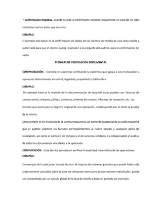 • Confirmación Negativa, cuando se pide al confirmante conteste únicamente en caso de no estar
conforme con los datos que se envía.
EJEMPLO:
El ejemplo más típico es la confirmación de saldos de los clientes por medio de una carta escrita y
autorizada para que el cliente pueda responder a la pregunta del auditor, para la confirmación del
saldo.
TÉCNICAS DE VERIFICACIÓN DOCUMENTAL
COMPROBACIÓN. - Consiste en examinar verificando la evidencia que apoya a una transacción u
operación demostrando autoridad, legalidad, propiedad y certidumbre.
EJEMPLO:
Un ejemplo base es la revisión de la documentación de respaldo estas pueden ser: facturas de
compra venta, cheques, pólizas, contratos, órdenes de compra, informes de recepción, etc. Las
mismas que sirven para el registro original de una operación, constituyendo por lo tanto la prueba
de la misma.
Otro ejemplo es en el análisis de la cuenta maquinaria, un aumento sustancial de su saldo requerirá
que el auditor examine las facturas correspondientes al nuevo equipo y cualquier gasto de
instalación, así como el contrato de compra y el de servicios similares. Es indispensable el análisis
de todos los documentos vinculados a la operación.
COMPUTACIÓN. - Esta técnica consiste en verificar la exactitud matemática de las operaciones.
EJEMPLO:
Un ejemplo de la aplicación de esta técnica: el importe de intereses ganados que puede haber sido
originalmente calculado sobre la base de cómputos mensuales de operaciones individuales, puede
ser comprobado por un cálculo global de la tasa de interés a todo un período de inversión.
 