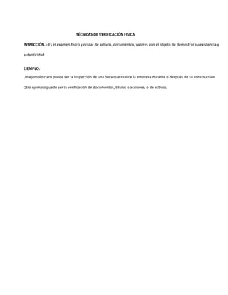 TÉCNICAS DE VERIFICACIÓN FISICA
INSPECCIÓN. - Es el examen físico y ocular de activos, documentos, valores con el objeto de demostrar su existencia y
autenticidad.
EJEMPLO:
Un ejemplo claro puede ser la inspección de una obra que realice la empresa durante o después de su construcción.
Otro ejemplo puede ser la verificación de documentos, títulos o acciones, o de activos.
 