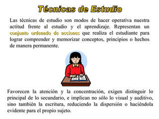 Técnicas de Estudio Las técnicas de estudio son modos de hacer operativa nuestra actitud frente al estudio y el aprendizaje. Representan un  conjunto ordenado de acciones  que realiza el estudiante para lograr comprender y memorizar conceptos, principios o hechos de manera permanente.  Favorecen la atención y la concentración, exigen distinguir lo principal de lo secundario, e implican no sólo lo visual y auditivo, sino también la escritura, reduciendo la dispersión o haciéndola evidente para el propio sujeto. 