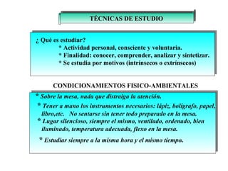 TÉCNICAS DE ESTUDIO ¿ Qué es estudiar?  * Actividad personal, consciente y voluntaria. * Finalidad: conocer, comprender, analizar y sintetizar. * Se estudia por motivos (intrínsecos o extrínsecos) CONDICIONAMIENTOS FISICO-AMBIENTALES *  Sobre la mesa, nada que distraiga la atención . *  Tener a mano los instrumentos necesarios: lápiz, bolígrafo, papel, libro,etc.  No sentarse sin tener todo preparado en la mesa. *  Lugar silencioso, siempre el mismo, ventilado, ordenado, bien  iluminado, temperatura adecuada, flexo en la mesa. *  Estudiar siempre a la misma hora y el mismo tiempo . 