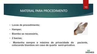 MATERIAL PARA PROCEDIMENTO
10
• Luvas de procedimento;
• Hamper;
• Biombo se necessário,
• 2 bacias;
• Mantenha sempre o máximo de privacidade do paciente,
colocando biombos em caso de quarto semi-privativo.
 