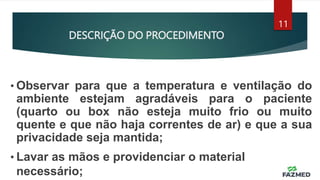 DESCRIÇÃO DO PROCEDIMENTO
11
• Observar para que a temperatura e ventilação do
ambiente estejam agradáveis para o paciente
(quarto ou box não esteja muito frio ou muito
quente e que não haja correntes de ar) e que a sua
privacidade seja mantida;
• Lavar as mãos e providenciar o material
necessário;
 