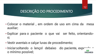 DESCRIÇÃO DO PROCEDIMENTO
• Colocar o material , em ordem de uso em cima da mesa
auxiliar;
• Explicar para o paciente o que vai ser feito, orientando-
o;
• Vestir aventais e calçar luvas de procedimento;
• Iniciarsoltando o lençol debaixo do paciente, expondo-o
o mínimo possível;
12
 