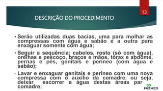 DESCRIÇÃO DO PROCEDIMENTO
13
• Serão utilizadas duas bacias, uma para molhar as
compressas com água e sabão e a outra para
enxaguar somente com água;
• Seguir a sequência: cabelos, rosto (só com água),
orelhas e pescoço, braços e mãos, tórax e abdome,
pernas e pés, genitais e períneo (com água e
sabão);
• Lavar e enxaguar genitais e períneo com uma nova
compressa com o auxílio da comadre, ou seja,
deixar escorrer a água destas áreas para a
comadre;
 
