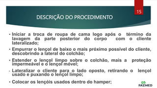 DESCRIÇÃO DO PROCEDIMENTO
15
• Iniciar a troca de roupa de cama logo após o término da
lavagem da parte posterior do corpo com o cliente
lateralizado;
• Empurrar o lençol de baixo o mais próximo possível do cliente,
descobrindo a lateral do colchão;
• Estender o lençol limpo sobre o colchão, mais a proteção
impermeável e o lençol móvel;
• Lateralizar o cliente para o lado oposto, retirando o lençol
usado e puxando o lençol limpo;
• Colocar os lençóis usados dentro do hamper;
 