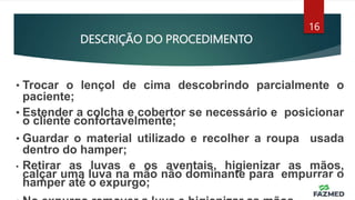 DESCRIÇÃO DO PROCEDIMENTO
16
• Trocar o lençol de cima descobrindo parcialmente o
paciente;
• Estender a colcha e cobertor se necessário e posicionar
o cliente confortavelmente;
• Guardar o material utilizado e recolher a roupa usada
dentro do hamper;
• Retirar as luvas e os aventais, higienizar as mãos,
calçar uma luva na mão não dominante para empurrar o
hamper até o expurgo;
 