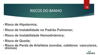 RISCOS DO BANHO
18
• Risco de Hipotermia;
• Risco de Instabilidade no Padrão Pulmonar;
• Risco de Instabilidade Hemodinâmica;
• Risco de Queda;
• Risco de Perda de Artefatos (sondas, catéteres vasculares,
drenos)
 