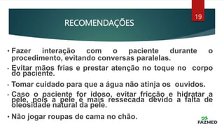 RECOMENDAÇÕES
19
• Fazer interação com o paciente durante o
procedimento, evitando conversas paralelas.
• Evitar mãos frias e prestar atenção no toque no corpo
do paciente.
• Tomar cuidado para que a água não atinja os ouvidos.
• Caso o paciente for idoso, evitar fricção e hidratar a
pele, pois a pele é mais ressecada devido a falta de
oleosidade natural da pele.
• Não jogar roupas de cama no chão.
 