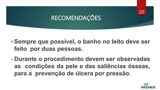 RECOMENDAÇÕES
20
• Sempre que possível, o banho no leito deve ser
feito por duas pessoas.
• Durante o procedimento devem ser observadas
as condições da pele e das saliências ósseas,
para a prevenção de úlcera por pressão.
 