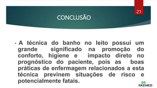 CONCLUSÃO
21
• A técnica do banho no leito possui um
grande significado na promoção do
conforto, higiene e impacto direto no
prognóstico do paciente, pois as boas
práticas de enfermagem relacionados a esta
técnica previnem situações de risco e
potencialmente fatais.
 