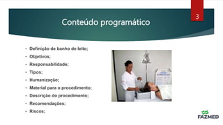 Conteúdo programático
3
• Definição de banho de leito;
• Objetivos;
• Responsabilidade;
• Tipos;
• Humanização;
• Material para o procedimento;
• Descrição do procedimento;
• Recomendações;
• Riscos;
 