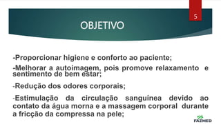 OBJETIVO
5
-Proporcionar higiene e conforto ao paciente;
-Melhorar a autoimagem, pois promove relaxamento e
sentimento de bem estar;
-Redução dos odores corporais;
-Estimulação da circulação sanguínea devido ao
contato da água morna e a massagem corporal durante
a fricção da compressa na pele;
 
