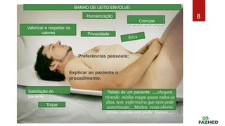 HUMANIZAÇÃO NO BANHO
DE LEITO
• Respeito-
Crenças
Valorizar e respeitar os
valores
Relato de um paciente: .....chegam
tirando minha roupa quase todos os
dias, tem enfermeira que nem pede
autorização....Muitas vezes abrem
minha camisa sem pedir licença.....
8
Privacidade
BANHO DE LEITO ENVOLVE:
Humanização
Preferências pessoais;
Explicar ao paciente o
procedimento.
Satisfação do
paciente
Toque
 