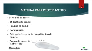 MATERIAL PARA PROCEDIMENTO
9
• 01 toalha de rosto;
• 01 toalha de banho;
• Roupas de cama;
• Compressas;
• Sabonete do paciente ou sabão líquido
neutro;
• Roupa do paciente ou avental da
instituição;
• Comadre;
 