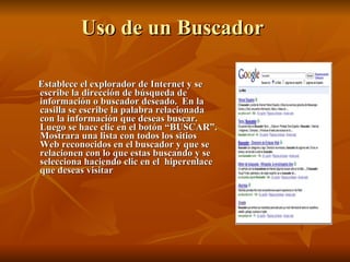 Uso de un Buscador  Establece el explorador de Internet y se escribe la dirección de búsqueda de información o buscador deseado.  En la casilla se escribe la palabra relacionada con la información que deseas buscar. Luego se hace clic en el botón “BUSCAR”. Mostrara una lista con todos los sitios Web reconocidos en el buscador y que se relacionen con lo que estas buscando y se selecciona haciendo clic en el  hiperenlace que deseas visitar 