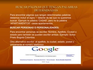 BUSCAR PÁGINAS QUE TENGAN PALABRAS DETERMINADAS   Para encontrar páginas que tengan determinadas palabras debemos incluir el signo '-' delante de las que no queremos buscar. Ejemplo la palabra ‘CASAS', pero no la palabra ‘APARTAMENTOS': casas-apartamentos.  BUSCAR PERSONAS O PERSONALIDADES:   Para encontrar personas se escribe: Nombre, Apellido, Ciudad o estado pero también se pueden escribir ambas. Ejemplo: Sonia Prieto Bogotá Colombia. Otra alternativa escribir: el apellido, la ciudad, estado, postal o únicamente el número telefónico  