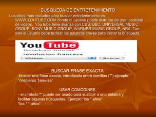 BUSQUEDA DE ENTRETENIMIENTO Los sitios más visitados para buscar entretenimiento es  WWW.YOUTUBE.COM  donde el usuario puede disfrutar de gran cantidad de videos.  You tube tiene alianza con CBS, BBC, UNIVERSAL MUSIC GROUP, SONY MUSIC GROUP, WARNER MUSIC GROUP, NBA. Tan solo el usuario debe teclear las palabras claves para iniciar la búsqueda.  BUSCAR FRASE EXACTA buscar una frase exacta, introdúcela entre comillas ("").ejemplo: “noticieros Televisa” USAR COMODINES - el símbolo '*' puede ser usado para sustituir a una palabra y facilitar algunas búsquedas. Ejemplo:"los * años" "los * * años" 