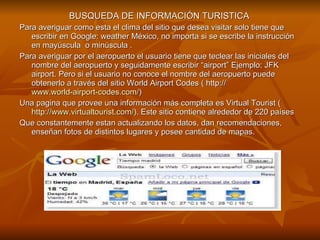 BUSQUEDA DE INFORMACIÓN TURISTICA  Para averiguar como esta el clima del sitio que desea visitar solo tiene que escribir en Google: weather México, no importa si se escribe la instrucción en mayúscula  o minúscula . Para averiguar por el aeropuerto el usuario tiene que teclear las iniciales del nombre del aeropuerto y seguidamente escribir “airport” Ejemplo: JFK airport. Pero si el usuario no conoce el nombre del aeropuerto puede obtenerlo a través del sitio World Airport Codes ( http://  www.world-airport-codes.com/ ) Una pagina que provee una información más completa es Virtual Tourist ( http://www.virtualtourist.com/ ). Este sitio contiene alrededor de 220 países Que constantemente estan actualizando los datos, dan recomendaciones, enseñan fotos de distintos lugares y posee cantidad de mapas.  