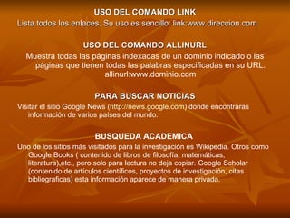 USO DEL COMANDO LINK Lista todos los enlaces. Su uso es sencillo: link:www.direccion.com USO DEL COMANDO ALLINURL Muestra todas las páginas indexadas de un dominio indicado o las páginas que tienen todas las palabras especificadas en su URL. allinurl:www.dominio.com PARA BUSCAR NOTICIAS Visitar el sitio Google News ( http://news.google.com ) donde encontraras información de varios países del mundo.  BUSQUEDA ACADEMICA  Uno de los sitios más visitados para la investigación es Wikipedia. Otros como Google Books ( contenido de libros de filosofía, matemáticas, literatura),etc., pero solo para lectura no deja copiar. Google Scholar (contenido de artículos científicos, proyectos de investigación, citas bibliograficas) esta información aparece de manera privada.  