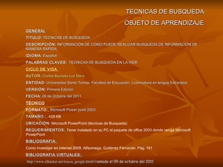TECNICAS DE BUSQUEDA OBJETO DE APRENDIZAJE GENERAL TITULO:   TECNICAS DE BUSQUEDA DESCRIPCIÓN:   INFORMACIÓN DE CÓMO PUEDE REALIZAR BUSQUEDA DE INFORMACIÓN DE MANERA RAPIDA IDIOMA:   Español .  PALABRAS CLAVES:   TECNICAS DE BUSQUEDA EN LA WEB  CICLO DE VIDA  AUTOR:   Cortes Bautista Luz Mery   ENTIDAD:   Universidad Santo Tomás. Facultad de Educación. Licenciatura en lengua Extranjera. VERSIÓN:   Primera Edición  FECHA:   09 de Octubre del 2011 TÉCNICO FORMATO:   Microsoft Power point 2003. TAMAÑO.:   428 KB UBICACIÓN:  Microsoft PowerPoint (técnicas de Busqueda) REQUERIMIENTOS:   Tener instalado en su PC el paquete de office 2003 donde venga Microsoft PowerPoint   BIBLIOGRAFIA:  Como investigar en Internet 2008. Alfaomega. Gutiérrez Fernando. Pág. 161 BIBLIOGRAFIA VIRTUALES:  http://www.elhacker.net/trucos_google.html#1t omado el 09 de octubre del 2011 
