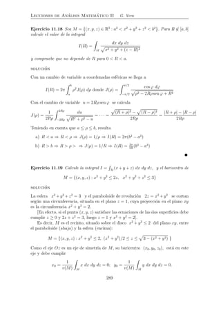 Lecciones de An´alisis Matem´atico II G. Vera
Ejercicio 11.18 Sea M = {(x, y, z) ∈ R3
: a2
< x2
+ y2
+ z2
< b2
}. Para R ∈ [a, b]
calcule el valor de la integral
I(R) =
M
dx dy dz
x2 + y2 + (z − R)2
y compruebe que no depende de R para 0 < R < a.
soluci´on
Con un cambio de variable a coordenadas esf´ericas se llega a
I(R) = 2π
b
a
ρ2
J(ρ) dρ donde J(ρ) =
π/2
−π/2
cos ϕ dϕ
ρ2 − 2Rρ sen ϕ + R2
Con el cambio de variable u = 2Rρ sen ϕ se calcula
J(ρ) =
1
2Rρ
2Rρ
−2Rρ
du
R2 + ρ2 − u
= · · · =
(R + ρ)2 − (R − ρ)2
2Rρ
=
|R + ρ| − |R − ρ|
2Rρ
Teniendo en cuenta que a ≤ ρ ≤ b, resulta
a) R < a ⇒ R < ρ ⇒ J(ρ) = 1/ρ ⇒ I(R) = 2π(b2
− a2
)
b) R > b ⇒ R > ρ > ⇒ J(ρ) = 1/R ⇒ I(R) = 2π
3R
(b3
− a3
)
Ejercicio 11.19 Calcule la integral I = M
(x + y + z) dx dy dz, y el baricentro de
M = {(x, y, z) : x2
+ y2
≤ 2z, x2
+ y2
+ z2
≤ 3}
soluci´on
La esfera x2
+y2
+z2
= 3 y el paraboloide de revoluci´on 2z = x2
+y2
se cortan
seg´un una circunferencia, situada en el plano z = 1, cuya proyecci´on en el plano xy
es la circunferencia x2
+ y2
= 2.
[En efecto, si el punto (x, y, z) satisface las ecuaciones de las dos superﬁcies debe
cumplir z ≥ 0 y 2z + z2
= 3, luego z = 1 y x2
+ y2
= 2].
Es decir, M es el recinto, situado sobre el disco x2
+ y2
≤ 2 del plano xy, entre
el paraboloide (abajo) y la esfera (encima):
M = {(x, y, z) : x2
+ y2
≤ 2, (x2
+ y2
)/2 ≤ z ≤ 3 − (x2 + y2) }
Como el eje Oz es un eje de simetr´ıa de M, su baricentro (x0, y0, z0), est´a en este
eje y debe cumplir
x0 =
1
v(M) M
x dx dy dz = 0; y0 =
1
v(M) M
y dx dy dz = 0.
289
 