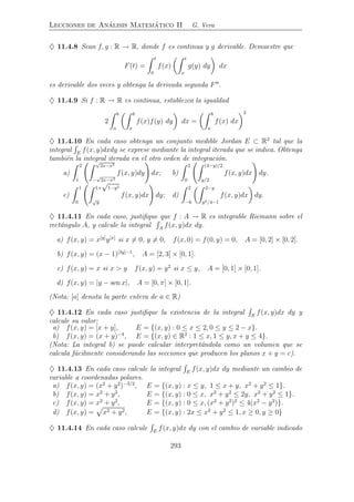 Lecciones de An´alisis Matem´atico II G. Vera
♦ 11.4.8 Sean f, g : R → R, donde f es continua y g derivable. Demuestre que
F(t) =
t
0
f(x)
t
x
g(y) dy dx
es derivable dos veces y obtenga la derivada segunda F′′
.
♦ 11.4.9 Si f : R → R es continua, establezca la igualdad
2
b
a
b
x
f(x)f(y) dy dx =
b
a
f(x) dx
2
♦ 11.4.10 En cada caso obtenga un conjunto medible Jordan E ⊂ R2
tal que la
integral E
f(x, y)dxdy se exprese mediante la integral iterada que se indica. Obtenga
tambi´en la integral iterada en el otro orden de integraci´on.
a)
2
1
√
2x−x2
−
√
2x−x2
f(x, y)dy dx; b)
2
0
(4−y)/2
y/2
f(x, y)dx dy.
c)
1
0
1+
√
1−y2
√
y
f(x, y)dx dy; d)
2
−6
2−y
y2/4−1
f(x, y)dx dy.
♦ 11.4.11 En cada caso, justiﬁque que f : A → R es integrable Riemann sobre el
rect´angulo A, y calcule la integral A
f(x, y)dx dy.
a) f(x, y) = x[y]
y[x]
si x = 0, y = 0, f(x, 0) = f(0, y) = 0, A = [0, 2] × [0, 2].
b) f(x, y) = (x − 1)[3y]−1
, A = [2, 3] × [0, 1].
c) f(x, y) = x si x > y f(x, y) = y2
si x ≤ y, A = [0, 1] × [0, 1].
d) f(x, y) = |y − sen x|, A = [0, π] × [0, 1].
(Nota: [a] denota la parte entera de a ∈ R)
♦ 11.4.12 En cada caso justiﬁque la existencia de la integral E
f(x, y)dx dy y
calcule su valor:
a) f(x, y) = [x + y], E = {(x, y) : 0 ≤ x ≤ 2, 0 ≤ y ≤ 2 − x}.
b) f(x, y) = (x + y)−4
, E = {(x, y) ∈ R2
: 1 ≤ x, 1 ≤ y, x + y ≤ 4}.
(Nota: La integral b) se puede calcular interpret´andola como un volumen que se
calcula f´acilmente considerando las secciones que producen los planos x + y = c).
♦ 11.4.13 En cada caso calcule la integral E
f(x, y)dx dy mediante un cambio de
variable a coordenadas polares.
a) f(x, y) = (x2
+ y2
)−3/2
, E = {(x, y) : x ≤ y, 1 ≤ x + y, x2
+ y2
≤ 1}.
b) f(x, y) = x2
+ y2
, E = {(x, y) : 0 ≤ x, x2
+ y2
≤ 2y, x2
+ y2
≤ 1}.
c) f(x, y) = x2
+ y2
, E = {(x, y) : 0 ≤ x, (x2
+ y2
)2
≤ 4(x2
− y2
)}.
d) f(x, y) = x2 + y2, E = {(x, y) : 2x ≤ x2
+ y2
≤ 1, x ≥ 0, y ≥ 0}
♦ 11.4.14 En cada caso calcule E
f(x, y)dx dy con el cambio de variable indicado
293
 