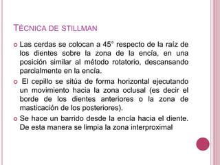 TÉCNICA DE STILLMAN 
 Las cerdas se colocan a 45° respecto de la raíz de 
los dientes sobre la zona de la encía, en una 
posición similar al método rotatorio, descansando 
parcialmente en la encía. 
 El cepillo se sitúa de forma horizontal ejecutando 
un movimiento hacia la zona oclusal (es decir el 
borde de los dientes anteriores o la zona de 
masticación de los posteriores). 
 Se hace un barrido desde la encía hacia el diente. 
De esta manera se limpia la zona interproximal 
 