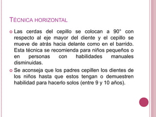 TÉCNICA HORIZONTAL 
 Las cerdas del cepillo se colocan a 90° con 
respecto al eje mayor del diente y el cepillo se 
mueve de atrás hacia delante como en el barrido. 
Esta técnica se recomienda para niños pequeños o 
en personas con habilidades manuales 
disminuidas. 
 Se aconseja que los padres cepillen los dientes de 
los niños hasta que estos tengan o demuestren 
habilidad para hacerlo solos (entre 9 y 10 años). 
 