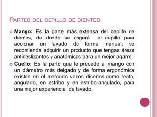 PARTES DEL CEPILLO DE DIENTES 
 Mango: Es la parte más extensa del cepillo de 
dientes, de donde se cogerá el cepillo para 
accionar un lavado de forma manual; se 
recomienda adquirir un producto que tengas áreas 
antideslizantes y anatómicas para un mejor agarre. 
 Cuello: Es la parte que le precede al mango con 
un diámetro más delgado y de forma ergonómica 
existen en el mercado varios diseños como recto, 
angulado, en estribo y en estribo-angulado, para 
una mejor experiencia de lavado. 
 