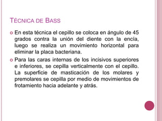 TÉCNICA DE BASS 
 En esta técnica el cepillo se coloca en ángulo de 45 
grados contra la unión del diente con la encía, 
luego se realiza un movimiento horizontal para 
eliminar la placa bacteriana. 
 Para las caras internas de los incisivos superiores 
e inferiores, se cepilla verticalmente con el cepillo. 
La superficie de masticación de los molares y 
premolares se cepilla por medio de movimientos de 
frotamiento hacia adelante y atrás. 
 