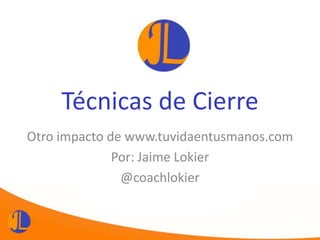 Técnicas de Cierre
Otro impacto de www.tuvidaentusmanos.com
Por: Jaime Lokier
@coachlokier
 