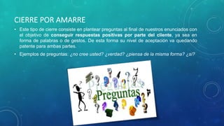 CIERRE POR AMARRE
• Este tipo de cierre consiste en plantear preguntas al final de nuestros enunciados con
el objetivo de conseguir respuestas positivas por parte del cliente, ya sea en
forma de palabras o de gestos. De esta forma su nivel de aceptación va quedando
patente para ambas partes.
• Ejemplos de preguntas: ¿no cree usted? ¿verdad? ¿piensa de la misma forma? ¿sí?
 