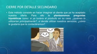 CIERRE POR DETALLE SECUNDARIO
• Este método consiste en hacer imaginar al cliente que ya ha aceptado
nuestra oferta. Para ello le plantearemos preguntas
hipotéticas como: si ya tuviera el producto en su casa, ¿quiénes lo
utilizarían principalmente?; si decide utilizar nuestros servicios, ¿cómo
le gustaría que le contactáramos?
 