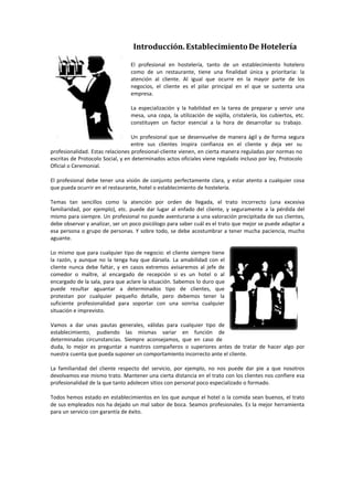 Introducción. Establecimiento De Hotelería
El profesional en hostelería, tanto de un establecimiento hotelero
como de un restaurante, tiene una finalidad única y prioritaria: la
atención al cliente. Al igual que ocurre en la mayor parte de los
negocios, el cliente es el pilar principal en el que se sustenta una
empresa.
La especialización y la habilidad en la tarea de preparar y servir una
mesa, una copa, la utilización de vajilla, cristalería, los cubiertos, etc.
constituyen un factor esencial a la hora de desarrollar su trabajo.
Un profesional que se desenvuelve de manera ágil y de forma segura
entre sus clientes inspira confianza en el cliente y deja ver su
profesionalidad. Estas relaciones profesional‐cliente vienen, en cierta manera reguladas por normas no
escritas de Protocolo Social, y en determinados actos oficiales viene regulado incluso por ley, Protocolo
Oficial o Ceremonial.
El profesional debe tener una visión de conjunto perfectamente clara, y estar atento a cualquier cosa
que pueda ocurrir en el restaurante, hotel o establecimiento de hostelería.
Temas tan sencillos como la atención por orden de llegada, el trato incorrecto (una excesiva
familiaridad, por ejemplo), etc. puede dar lugar al enfado del cliente, y seguramente a la pérdida del
mismo para siempre. Un profesional no puede aventurarse a una valoración precipitada de sus clientes,
debe observar y analizar, ser un poco psicólogo para saber cuál es el trato que mejor se puede adaptar a
esa persona o grupo de personas. Y sobre todo, se debe acostumbrar a tener mucha paciencia, mucho
aguante.
Lo mismo que para cualquier tipo de negocio: el cliente siempre tiene
la razón, y aunque no la tenga hay que dársela. La amabilidad con el
cliente nunca debe faltar, y en casos extremos avisaremos al jefe de
comedor o maître, al encargado de recepción si es un hotel o al
encargado de la sala, para que aclare la situación. Sabemos lo duro que
puede resultar aguantar a determinados tipo de clientes, que
protestan por cualquier pequeño detalle, pero debemos tener la
suficiente profesionalidad para soportar con una sonrisa cualquier
situación e imprevisto.
Vamos a dar unas pautas generales, válidas para cualquier tipo de
establecimiento, pudiendo las mismas variar en función de
determinadas circunstancias. Siempre aconsejamos, que en caso de
duda, lo mejor es preguntar a nuestros compañeros o superiores antes de tratar de hacer algo por
nuestra cuenta que pueda suponer un comportamiento incorrecto ante el cliente.
La familiaridad del cliente respecto del servicio, por ejemplo, no nos puede dar pie a que nosotros
devolvamos ese mismo trato. Mantener una cierta distancia en el trato con los clientes nos confiere esa
profesionalidad de la que tanto adolecen sitios con personal poco especializado o formado.
Todos hemos estado en establecimientos en los que aunque el hotel o la comida sean buenos, el trato
de sus empleados nos ha dejado un mal sabor de boca. Seamos profesionales. Es la mejor herramienta
para un servicio con garantía de éxito.
 