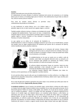 Guantes:
Quedan reservados para cenas de Gala y de Gran Gala.
En celebraciones de actos oficiales el uniforme tradicional del servicio de camareros es el smoking
blanco para el verano y el smoking negro para el invierno. Para celebraciones de gran Gala se utiliza el
frac, tanto en verano como en invierno.
Para actos de carácter menos oficioso se permiten otras
combinaciones de prendas en la hostelería.
La más tradicional es camisa blanca, con o sin chaleco negro, y
pantalón negro (o de un color oscuro) con zapatos negros u oscuros.
También pueden utilizarse camisas y chalecos con bordado del escudo
o logotipo del establecimiento. Traje oscuro con lazo, o simplemente
chaqueta negra (u oscura), camisa blanca y pantalón negro (u oscuro) y
zapatos negros u oscuros. También es muy utilizada la chaquetilla
francesa, en muchos restaurantes.
Lo que apenas ya se utiliza en el vestuario de hostelería es
(tradicionalmente se veían en mesones y bodegas) camareros que sirvan con el mandil blanco, aunque
aún pueden verse en algún establecimiento de hostelería que quieren dar la sensación de taberna,
ciertos mandiles de colores y diseños modernos.
Una regla fundamental en el vestuario del servicio: Siempre debe
distinguirse de forma clara su vestuario del de los invitados. Nunca por
lo tanto se llevará un esmoquin, chaqué o traje que pueda hacer dudar
si es el camarero, o el invitado.
En establecimientos en los que se cuenta con un maître o jefe de
comedor, suele haber una pequeña distinción entre su vestuario y el
de los camareros (por ejemplo los camareros de chaleco, camisa
blanca y pantalón y el maître de esmoquin o de traje).
El uniforme deberá permanecer limpio sin manchas. Habrá de estar
siempre planchado y bien colocado en todas sus partes. No dé
sensación de desaliño aunque vaya muy limpio.
Los uniformes siempre deberán estar completos (con todos los
botones y cierres operativos), sin hilos colgando ni zurcidos notorios.
Si se le permite utilizar ropa de calle, por que el establecimiento no utiliza uniforme, o no obliga a ello
(generalmente pequeños restaurantes y establecimientos familiares), deberá vestir ropas sencillas pero
limpias y en buen estado.
No se vista de gala pero tampoco aproveche esos jeans viejos o esa camiseta que utiliza para estar en
casa los fines de semana. Ropa sencilla, discreta y limpia.
La tendencia moderna es que el mesero use pantalón negro, camisa blanca, corbata de moño negra y
un chaleco hecho de algún material sintético como el poliéster, de un color que puede armonizar con la
decoración general. Podría ser naranja, verde pálido, azul, etcétera. En el caso de las meseras, pueden
usar un vestido de poliéster – hecho a la medida‐ del color apropiado. El uniforme tradicional de la
mesera es el vestido negro con delantal blanco y en ocasiones puños blancos y cofia blanca. La
alternativa para esto es una falda negra y blusa blanca con corbata de moño negra y un pequeño
delantal blanco. El estilo de uniforme que se use lo decidirá la gerencia. En los restaurantes de
especialidades, el uniforme puede estar diseñado para combinar con el tema de una especialidad
particular. No obstante, en muchos hoteles y restaurantes de primera clase todavía se usa el uniforme
tradicional del mesero o mesera y seguirá usando durante algún tiempo hasta que algún fabricante
 