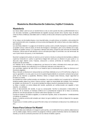 Mantelería.DistribuciónDe Cubiertos,Vajilla Y Cristalería.
Mantelería
Las mesas deben cubrirse con un mantel blanco o de un color pastel discreto y preferiblemente liso o
con discretos bordados y preferiblemente de algodón (aunque existen otros muchos tipos de tejido
como las fibras sintéticas). Éste debe cubrir al menos un tercio de la distancia que hay entre la mesa y el
suelo.
Si las mesas son de madera buena, o son muy delicadas, se suele colocar un muletón, u otra protección
que la preserve del calor,los golpes,eincluso como amortiguador del ruido (si fuera una mesa metálica,
por ejemplo).
Las servilletas deberán ir a juego con el mantel en cuanto a color y diseño. Aunque es un tema polémico
se pueden colocar sobre el plato, en forma de triángulo o rectangular, pero nunca metidas en la copa.
También se pueden colocar a la izquierda o derecha del plato, aunque los más estrictos en el tema del
Protocolo, indican que el lado derecho solo es utilizado para dejar la servilleta una vez terminada de
usar o para hacer una pausa, si nos levantamos.
Durante la preparación previa al servicio y en el servicio mismo, la colocación de manteles se debe se
supervisar tomando en cuenta la apariencia integral del salón que se afectará en gran parte si se
descuida algún detalle como: limpieza, colocación y colores uniformes en manteles, cubres y la
disposición de servilletas.
Las medidas de los manteles se determinan con base en los lados o diámetro de la mesa por cubrir,
aumentando además una caída de 0.15 m a 0.20m por lado para una mesa de 1 m.
Las servilletas medirán de lado 0.50 m y el material que se recomienda para todos los blancos es el
Granite (o algodón).
Muy a menudo se observan en restaurantes las servilletas dobladas en un sin fin de formas y figuras, lo
que es agradable a la vista, pero no así en el aspecto higiene debido al constante contacto manual por
parte de los meseros y ayudantes. Mientras menos se toquen estos blancos, mayor seguridad se
brindará al cliente.
Las bambalinas están confeccionadas con manteles, los cuales se doblan con la ayuda de los alfileres;
también pueden adquirirse como si fueran cortinas según las necesidades del comedor. Para montajes
en bufetes o en forma de "U", el uso de la bambalina mejora mucho la presentación de la mesa.
La felpa o muletón se coloca debajo del mantel, pudiendo ser confeccionado con algodón o hule
espuma; sus ventajas:
Evita el deslizamiento del mantel, lo que es consecuente: facilita la colocación e intercambio de
manteles. Al no moverse, el montaje simétrico en la presentación original de la mesa se conserva,
porque en caso de que equipos no caerían sobre otros equipos ni al suelo.
Cuando el material utilizado es algodón, si se derrama líquidos, éstos se absorberían inmediatamente
sin afectar al comensal.
Ayuda a la óptima acústica del comedor por reducir en gran medida los ruidos al depositar los equipos
en la mesa.
Proporciona al cliente confort, ya que el filo de la mesa no le molestará al descansar los antebrazos en
ella.
Pasos Para Colocar Un Mantel
El mantel debe estar doblado a lo largo en cuatro partes, con el dobladillo hacia adentro, debe tomarse
con los dedos pulgar, índice y cordial; los pulgares e índices sujetan el extremo interior en el dobles del
mantel y a la vez los cordiales presionan con los índices el dobles superior.
 