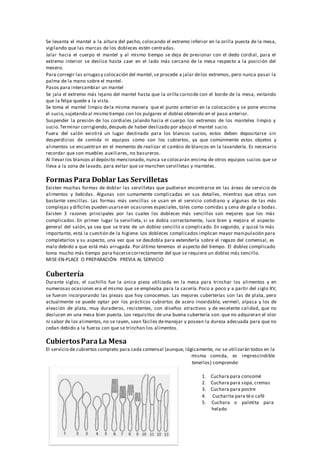 Se levanta el mantel a la altura del pecho, colocando el extremo inferior en la orilla puesta de la mesa,
vigilando que las marcas de los dobleces estén centradas.
Jalar hacia el cuerpo el mantel y al mismo tiempo se deja de presionar con el dedo cordial, para el
extremo interior se deslice hasta caer en el lado más cercano de la mesa respecto a la posición del
mesero.
Para corregir las arrugasy colocación del mantel,se procede a jalar delos extremos, pero nunca pasar la
palma de la mano sobre el mantel.
Pasos para intercambiar un mantel
Se jala el extremo más lejano del mantel hasta que la orilla coincide con el borde de la mesa, evitando
que la felpa quede a la vista.
Se toma el mantel limpio dela misma manera que el punto anterior en la colocación y se pone encima
el sucio,sujetando al mismo tiempo con los pulgares el doblez obtenido en el paso anterior.
Suspender la presión de los cordiales jalando hacia el cuerpo los extremos de los manteles limpio y
sucio.Terminar corrigiendo,después de haber deslizado por abajo el mantel sucio.
Fuera del salón existirá un lugar destinado para los blancos sucios, estos deben depositarse sin
desperdicios de comida ni equipos como son los cubiertos, ya que comúnmente estos objetos y
alimentos se encuentran en el momento de realizar el cambio de blancos en la lavandería. Es necesario
recordar que son muebles auxiliares, no basureros.
Al llevar los blancos al depósito mencionado, nunca se colocarán encima de otros equipos sucios que se
lleva a la zona de lavado, para evitar que se manchen servilletas y manteles.
Formas Para Doblar Las Servilletas
Existen muchas formas de doblar las servilletas que pudieran encontrarse en las áreas de servicio de
alimentos y bebidas. Algunas son sumamente complicadas en sus detalles, mientras que otras son
bastante sencillas. Las formas más sencillas se usan en el servicio cotidiano y algunas de las más
complejas y difíciles pueden usarseen ocasiones especiales, tales como comidas y cena de gala o bodas.
Existen 3 razones principales por las cuales los dobleces más sencillos son mejores que los más
complicados. En primer lugar la servilleta, si se dobla correctamente, luce bien y mejora el aspecto
general del salón, ya sea que se trate de un doblez sencillo o complicado. En segundo, y quizá lo más
importante, está la cuestión de la higiene. Los dobleces complicados implican mayor manipulación para
completarlos y su aspecto, una vez que se desdobla para extenderla sobre el regazo del comensal, es
malo debido a que está más arrugada. Por último tenemos el aspecto del tiempo. El doblez complicado
toma mucho más tiempo para hacersecorrectamente del que se requiere un doblez más sencillo.
MISE‐EN‐PLACE O PREPARACIÓN PREVIA AL SERVICIO
Cubertería
Durante siglos, el cuchillo fue la única pieza utilizada en la mesa para trinchar los alimentos y en
numerosas ocasiones era el mismo que se empleaba para la cacería.Poco a poco y a partir del siglo XV,
se fueron incorporando las piezas que hoy conocemos. Las mejores cuberterías son las de plata, pero
actualmente se puede optar por los prácticos cubiertos de acero inoxidable, vermeil, alpaca y los de
aleación de plata, muy duraderos, resistentes, con diseños atractivos y de excelente calidad, que no
deslucen en una mesa bien puesta. Los requisitos de una buena cubertería son: que no adquieran el olor
ni sabor de los alimentos,no se rayen, sean fáciles demanejar y posean la dureza adecuada para que no
cedan debido a la fuerza con que se trinchan los alimentos.
CubiertosPara La Mesa
El servicio de cubiertos completo para cada comensal (aunque, lógicamente, no se utilizarán todos en la
misma comida, es imprescindible
tenerlos) comprende:
1. Cuchara para consomé
2. Cuchara para sopa,cremas
3. Cuchara para postre
4. Cucharita para téo café
5. Cuchara o paletita para
helado
 