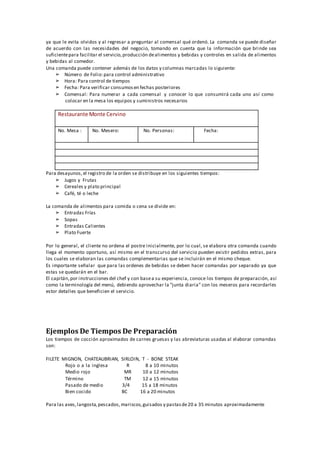 ya que le evita olvidos y al regresar a preguntar al comensal qué ordenó. La comanda se puede diseñar
de acuerdo con las necesidades del negocio, tomando en cuenta que la información que brinde sea
suficientepara facilitar el servicio,producción dealimentos y bebidas y controles en salida de alimentos
y bebidas al comedor.
Una comanda puede contener además de los datos y columnas marcadas lo siguiente:
➢ Número de Folio:para control administrativo
➢ Hora: Para control de tiempos
➢ Fecha: Para verificar consumosen fechas posteriores
➢ Comensal: Para numerar a cada comensal y conocer lo que consumirá cada uno así como
colocar en la mesa los equipos y suministros necesarios
Restaurante Monte Cervino
No. Mesa : No. Mesero: No. Personas: Fecha:
Para desayunos, el registro de la orden se distribuye en los siguientes tiempos:
➢ Jugos y Frutas
➢ Cereales y plato principal
➢ Café, té o leche
La comanda de alimentos para comida o cena se divide en:
➢ Entradas Frías
➢ Sopas
➢ Entradas Calientes
➢ Plato Fuerte
Por lo general, el cliente no ordena el postre inicialmente, por lo cual, se elabora otra comanda cuando
llega el momento oportuno, así mismo en el transcurso del servicio pueden existir pedidos extras, para
los cuales se elaboran las comandas complementarias que se incluirán en el mismo cheque.
Es importante señalar que para las ordenes de bebidas se deben hacer comandas por separado ya que
estas se quedarán en el bar.
El capitán,por instrucciones del chef y con basea su experiencia, conoce los tiempos de preparación, así
como la terminología del menú, debiendo aprovechar la "junta diaria" con los meseros para recordarles
estor detalles que beneficien el servicio.
Ejemplos De Tiempos De Preparación
Los tiempos de cocción aproximados de carnes gruesas y las abreviaturas usadas al elaborar comandas
son:
FILETE MIGNON, CHATEAUBRIAN, SIRLOIN, T ‐ BONE STEAK
Rojo o a la inglesa R 8 a 10 minutos
Medio rojo MR 10 a 12 minutos
Término TM 12 a 15 minutos
Pasado de medio 3/4 15 a 18 minutos
Bien cocido BC 16 a 20 minutos
Para las aves,langosta,pescados,mariscos,guisados y pastasde20 a 35 minutos aproximadamente
 