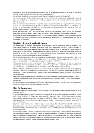 Después de darle la bienvenida al cliente y de que se le haya acomodado en la mesa, el capitán o
mesero toma la orden de aperitivos de manera muy sugestiva:
Ejemplo: ¿Le agradaría un refrescanteFrozzen Daiquiri o un delicioso cóctel Margarita?
He aquí un ejemplo de dos elecciones, que el cliente posiblemente aceptará con agrado o le motivará
para tomar otro tipo de cóctel: nunca se deberá preguntar solamente ¿que desea tomar? ¡Es necesario
motivar la venta!
Para tomar la orden de alimentos, al igual que para los aperitivos hay que sugerir platillos, siempre y
cuando sea conveniente, lo cual agradará al cliente ya que sentirá que se interesan en satisfacer sus
gustos. Es recomendable presentar una elección entre dos platillos de manera atractiva y dar las
razones del porque de la sugerencia hecha.
Es necesario enfatizar que a muchas personas no les agrada que se les sugiera, por lo que el mesero
debe tener mucho tacto para sugerir, o sea, cuando el cliente lo exprese directamente al mesero.
Estas sugerencias,como se ha mencionado, se hacen para promover las ventas,darlesalida del almacén
a mercancía con lento movimiento, y otros que han sido adquiridos en cantidades extras, por ser de
temporada o / y ofertas.
Registro Sistemático De Órdenes
Un buen sistema es numerar mentalmente las sillas de las mesas, tomando el punto de referencia con
que fueron numeradas las mesas y las estaciones, para determinar una silla como la número 1,
eliminando así confusiones y evitar que el mesero al momento de servir pregunte al cliente que fue lo
que ordenó, ya que al tomar el pedido todos los platillos tendrán un número de asiento que facilita el
servicio a la mesa sin interrumpir al cliente; con este sistema otro mesero podrá atender la mesa
eficazmente, sin necesidad de darle instrucciones extras.
Por lo general, hay un anfitrión en la mesa que ordenará todos los platillos de sus invitados y esto no es
así,se comenzará con las damas o con la persona a la derecha del anfitrión, siguiendo con los demás en
sentido contrario a las manecillas del reloj y terminando con el anfitrión.
Antes de retirarse, el mesero o capitán de la mesa debe asegurarse que lo ordenado está correctamente
anotado y si es necesario,repetir la orden, lo cual ahorra viajes extras a la cocina y clientes molestos por
estar esperando, o por haberles servido alimentos o bebidas distintas a lo que solicitó.
Se debe informar los diferentes tiempos de preparación de los platillos pedidos;algunos clientes podrán
entonces cambiar sus alimentos por convenir así a las personas con quienes está comiendo. Hay que ser
cautelosos y asumir responsabilidad (ante el cliente por lo menos) por el error o cambio, causados o no
por el empleado.
Realizados los pasos anterioreses el momento de turnar la comanda para su despacho en bar y cocina.
Se deben usar abreviaciones para agilizar la toma de órdenes; cocineros, cajero y otros meseros deben
conocerlas.
Los postres usualmente se sugieren al finalizar el platillo especial, pero cuando requieren preparación
especial seordenarán al mismo tiempo que la comida.
Uso De Comandas
La comanda se elabora por triplicado y su distribución o uso,la cual varía según políticas, puede ser de la
siguiente forma:
El original va a caja,para vaciarsu contenido al cheque de acuerdo con las comandas recibidas. El cajero
sella y anota el número de cheque que le correspondea la primera copia y original autorizando con esto
a cocina o bar la preparación respectiva ya que se "abrió"un cheque amparando lo que va a salir. Ya con
su original,el cajero toma el cheque respectivo y en el cheque y anotando precios, coloca la comanda al
reverso del cheque.
La primera copia va a la cocina o al bar para que se proceda a elaborar los platillos o bebidas ordenadas.
Esta copia sirvea la vez como "vale" al ayudante de mesero para que le sean entregados los alimentos o
bebidas anotados. Esta copia queda en poder de la cocina o del bar, después de controlar la salida de
platillos y bebidas.
El ayudante o mesero conserva la segunda copia para que sepan cuántos servicios tienen "trabajando" y
sacarlos oportunamente. Durante el tiempo de elaboración de los alimentos, el ayudante del mesero
debe proceder a disponer en la mesa auxiliar el plaqué y las salsas que requiera cada orden para que el
mesero sea quien lo coloque en la mesa, de acuerdo con la numeración de los comensales; algunas
veces es necesario sustituir todo el plaqué de presentación de la mesa.
 