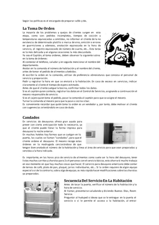 Según las políticas es el encargado de preparar cafés y tés.
La Toma De Orden
La mayoría de los problemas y quejas de clientes surgen en esta
etapa, como son: pedidos incompletos, tiempos de cocción y
temperaturas equivocadas u omitidas, no informar al cliente de la no
existencia de determinado platillo o marca de vino, omisión o errores
en guarniciones y aderezos, anotación equivocada en la hora de
servicio, el registro equivocado de número de cuarto, etc... Esta tarea
es la más delicada y en algunas ocasiones la más descuidada.
Ya sea el Capitán, el toma ordenes, deben observar la siguiente rutina
en la toma de órdenes:
Al contestar el teléfono, saludar y en seguida mencionar el nombre del
departamento.
Anotar en la comanda el número de habitación y el nombre del cliente,
antes de tomar el pedido de alimentos y bebidas.
Al escribir la orden en la comanda, utilizar de preferencia abreviaturas que conozca el personal de
servicio y preparación.
Pedir y registrar la hora en que se enviará a la habitación. En caso de exceso en servicios, indicar
claramente al cliente el tiempo de espera estimado.
Antes de que el clientecuelgue la bocina,confirmar todos los datos.
Si es el capitán quien contesta, registrar los datos en el Control de Servicios,asignando a continuación el
mesero responsable de servicio.
Si es el cajero quien toma el pedido, pasar la comanda al capitán para que se asigne el mesero.
Turnar la comanda al mesero para que la pase a cocina o bar.
Es conveniente recordar que quién toma la orden es un vendedor y, por tanto, debe motivar al cliente
con sugerencias orientándolo en caso de duda.
Candados
En servicios de desayunos ofrece gran ayuda para
prever con cierta anticipación todo lo necesario, ya
que el cliente puede llenar la forma impresa para
desayuno la noche anterior.
En muchos hoteles hay formas que se cuelgan en la
puerta, las cuales se llaman "candados", para que el
cliente ordene el desayuno. El mesero recoge estas
órdenes en la madrugada cerciorándose de que
tengan bien anotado el número de la habitación y lleva al área de servicio para que sean preparadas y
servidas a la hora indicada.
Es importante, en las horas pico de servicio de alimentos como suele ser la hora del desayuno, tener
listos muchos carritos y charolaspara 2 o 4 personas con el servicio básico, esto ahorrará mucho trabajo
en ese momento en que hay muchas cosas que hacer. El servicio para desayuno americano debe contar
de ternos de café, plato de pan, plaqué, jarras individuales, etc... Si la orden requiere de algún equipo
especial o si de lo contrario,sobra algo deequipo, es más rápido hacer modificaciones sobrelascharolas
ya preparadas.
SecuenciaDel ServicioEn La Habitación
Antes de tocar la puerta, verificar el número de la habitación y la
hora de servicio.
Al llamar, presentarse saludando y diciendo: Buenos Días, Room
Service.
Preguntar al huésped si desea que se le entregue en la puerta el
servicio o si le permite el acceso a la habitación, al entrar
 