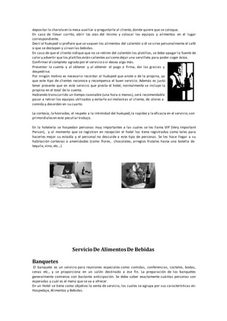 depositar la charolaen la mesa auxiliar o preguntarle al cliente, donde quiere que se coloque.
En caso de llevar carrito, abrir las alas del mismo y colocar los equipos y alimentos en el lugar
correspondiente.
Decir al huésped si prefiere que se saquen los alimentos del calentón o él se sirve personalmente el café
o que se destapen y sirvan las bebidas.
En caso de que el cliente indique que no se retiren del calentón los platillos, se debe apagar la fuente de
calor y advertir que los platillosestán calientes así como dejar una servilleta para poder coger éstos.
Confirmar el completo agrado por el servicio o si desea algo más.
Presentar la cuenta y al obtener y al obtener el pago o firma, dar las gracias y
despedirse.
Por ningún motivo es necesario recordar al huésped que anote o de la propina, ya
que este tipo de clientes reconoce y recompensa el buen servicio. Además es justo
tener presente que en este servicio que presta el hotel, normalmente se incluye la
propina en el total de la cuenta.
Habiendo transcurrido un tiempo razonable (una hora o menos), será recomendable
pasar a retirar los equipos utilizados y evitarle así molestias al cliente, de olores a
comida y desorden en su cuarto.
La cortesía, la honradez, el respeto a la intimidad del huésped,la rapidez y la eficacia en el servicio,son
primordialesen este peculiar trabajo.
En la hotelería se hospedan personas muy importantes a las cuales se les llama VIP (Very Important
Person), y al momento que se registran en recepción el hotel los tiene registrados como tales para
hacerles mejor su estadía y el personal no descuide a este tipo de personas. Se les hace llegar a su
habitación cortesías o amenidades (como flores,
tequila,vino, etc...)
chocolates, arreglos frutales hasta una botella de
ServicioDe AlimentosDe Bebidas
Banquetes
El banquete es un servicio para reuniones especiales como comidas, conferencias, cocteles, bodas,
cenas etc., y se proporciona en un salón destinado a ese fin. La preparación de los banquetes
generalmente comienza con bastante anticipación. Se debe saber exactamente cuántas personas son
esperadas y cuál es el menú que se va a ofrecer.
En un Hotel se tiene como objetivo la venta de servicio, los cuales se agrupa por sus características en:
Hospedaje, Alimentos y Bebidas.
 