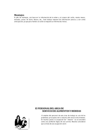 Montajes
El jefe de montajes, con base en la información de la orden y al croquis del salón, monta mesas,
estrados, pistas de baile, decora, etc... Este trabajo requiere de información precisa y con cierta
anticipación, ya que para montar un salón se requiere un mínimo de 2 horas.
El PERSONALDELAREADE
SERVICIODE ALIMENTOSY BEBIDAS
El empleo del personal de esta área de trabajo es uno de los
problemas principales de la industria del servicio de alimentos.
En muchos países la ocupación de " mesero" no se considera
como una profesión digna de una carrera. Muchos consideran
que se trata de una ocupación servil.
 