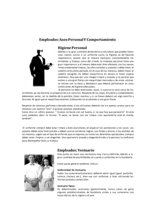Empleados:Aseo PersonalY Comportamiento
Higiene Personal
Debido a la gran cantidad de bacterias y microbios que pueden llevar
unas manos sucias o un uniforme sucio, la higiene, es de máxima
importancia, puesto que el mesero manipula constantemente los
alimentos y trabaja cerca del cliente. La limpieza personal tiene una
gran importancia y el mesero debe estar bien afeitado, con las manos
inmaculadamentelimpias,las uñas cortadas y aseadas y debe llevar el
cabello corto y bien peinado. En el caso de las meseras, deben llevar el
cabello recogido; no deben maquillarse en exceso ni llevar joyería
ostentosa. Hay que dar una imagen limpia y aseada, y no parecer que
vamos a una gran fiesta con maquillajes marcados y de vivos colores.
Lo mismo con la boca y dentadura que deberá permanecer en unas
condiciones de higiene adecuadas.
El personal no debe estornudar, toser, o sonarse la nariz cerca de los
alimentos,ya sea durante su preparación o al servirlos. Respecto de las joyas, bisutería y complementos
deberemos evitar, en la medida de lo posible, llevar muchas; y si se llevan deberá ser algo sencillo y
discreto. Al igual que el maquillaje estamos trabajando no acudiendo a una gran fiesta.
Respecto de colonias,perfumes y desodorantes,si los utilizamos deberán ser sin apenas aroma, para no
molestar con nuestro "olor" a quienes estamos atendiendo.
Como dice un refrán popular " A veces no basta con ser bueno, si no que hay que parecerlo". En este
caso podemos decir lo mismo: "A veces no basta con ser limpio sino aparentarlo ante el cliente,
también".
El uniforme siempre debe estar limpio y bien planchado, en especial los pantalones y los sacos. Los
zapatos deben estar bien pulidos y deben usarse calcetines negros. Las faldas y blusas o los vestidos de
las meseras, según sea el tipo de uniforme que se requiere, así como los delantales apropiados, siempre
deben estar limpios y ser elegantes. Una apariencia aseada y elegante brinda a la persona la confianza
para desempeñar bien su trabajo.
Empleados: Vestuario
Este punto no tiene una normativa muy clara y definida, debido a la
gran cantidad de posibilidades en cuanto a uniformes en la hostelería.
Como pauta general podemos indicar:
Uniformidad De Vestuario:
Todos los camareros/camareras deberán vestir igual (igual pantalón,
camisa, chaleco, etc.), bien sea con uniforme, o bien utilizando las
mismas prendas comerciales.
Vestuario Típico:
En determinadas ocasiones (generalmente, nunca cenas de gala)
algunos establecimientos de hostelería visten a sus camareros con
trajes típicos de la región o el país.
 