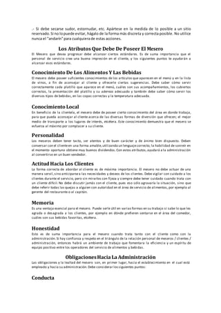 .‐ Si debe secarse sudor, estornudar, etc. Apártese en la medida de lo posible a un sitio
reservado. Si no lopuede evitar, hágalo de la forma más discreta y correcta posible. No utilice
nunca el "andarín"para cualquierade estas acciones.
Los Atributos Que Debe De Poseer El Mesero
El Mesero que desea progresar debe alcanzar ciertos estándares. Es de suma importancia que el
personal de servicio cree una buena impresión en el cliente, y los siguientes puntos te ayudarán a
alcanzar esos estándares.
Conocimiento De Los Alimentos Y Las Bebidas
El mesero debe poseer suficientes conocimientos de los artículos que aparecen en el menú y en la lista
de vinos, a fin de aconsejar al cliente y ofrecerle ciertas sugerencias. Debe saber cómo servir
correctamente cada platillo que aparece en el menú, cuáles son sus acompañamientos, los cubiertos
correctos, la presentación del platillo y su aderezo adecuado y también debe saber cómo servir los
diversos tipos de bebidas, en las copas correctas y la temperatura adecuada.
Conocimiento Local
En beneficio de la clientela, el mesero debe de poseer cierto conocimiento del área en donde trabaja,
para que pueda aconsejar al cliente acerca de las diversas formas de diversión que ofrecen; el mejor
medio de transporte a los lugares de interés, etcétera. Este conocimiento demuestra que el mesero se
esfuerza al máximo por complacer a su cliente.
Personalidad
Los meseros deben tener tacto, ser atentos y de buen carácter y de ánimo bien dispuesto. Deben
conversar con el clienteen una forma amable,utilizando un lenguajecorrecto; la habilidad de sonreír en
el momento oportuno obtiene muy buenos dividendos. Con estos atributos, ayudará a la administración
al convertirse en un buen vendedor.
ActitudHacia Los Clientes
La forma correcta de abordar al cliente es de máxima importancia. El mesero no debe actuar de una
manera servil,sino anticiparsea las necesidades y deseos de los clientes. Debe vigilar con cuidado a los
clientes durante el servicio, pero sin mirarlos con fijeza y siempre debe tener cuidado cuando trata con
un cliente difícil. No debe discutir jamás con el cliente, pues eso sólo agravaría la situación, sino que
debe referir todas las quejas a alguien con autoridad en el área de servicio de alimentos, por ejemplo al
gerente del restaurante o al capitán.
Memoria
Es una ventaja esencial para el mesero. Puede serle útil en varias formas en su trabajo si sabe lo que les
agrada o desagrada a los clientes, por ejemplo en dónde prefieren sentarse en el área del comedor,
cuáles son sus bebidas favoritas, etcétera.
Honestidad
Esto es de suma importancia para el mesero cuando trata tanto con el cliente como con la
administración. Si hay confianza y respeto en el triángulo de la relación personal de meseros / clientes /
administración, entonces habrá un ambiente de trabajo que fomentara la eficiencia y un espíritu de
equipo positivo entre los operadores del servicio de alimentos y bebidas.
ObligacionesHacia La Administración
Las obligaciones y la lealtad del mesero son, en primer lugar, hacia el establecimiento en el cual está
empleado y hacia su administración. Debe considerar lossiguientes puntos:
Conducta
 