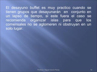 El desayuno buffet es muy practico cuando se tienen grupos que desayunarán  en  conjunto en un lapso de tiempo, si este fuera el caso se recomienda organizar islas para que los comensales no se aglomeren ni obstruyan en un solo lugar. Profesor: Miguel Osorio Flores 
