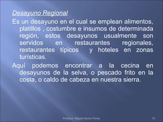 Desayuno Regional Es un desayuno en el cual se emplean alimentos, platillos , costumbre e insumos de determinada región, estos desayunos usualmente son servidos en restaurantes regionales, restaurantes típicos  y hoteles en zonas turísticas. Aquí podemos encontrar a la cecina en desayunos de la selva, o pescado frito en la costa, o caldo de cabeza en nuestra sierra. Profesor: Miguel Osorio Flores 
