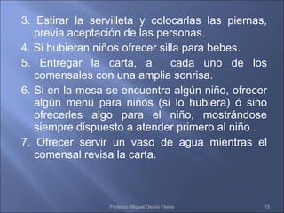 3. Estirar la servilleta y colocarlas las piernas, previa aceptación de las personas. 4. Si hubieran niños ofrecer silla para bebes. 5. Entregar la carta, a  cada uno de los comensales con una amplia sonrisa. 6. Si en la mesa se encuentra algún niño, ofrecer algún menú para niños (si lo hubiera) ó sino ofrecerles algo para el niño, mostrándose siempre dispuesto a atender primero al niño . 7. Ofrecer servir un vaso de agua mientras el comensal revisa la carta. Profesor: Miguel Osorio Flores 