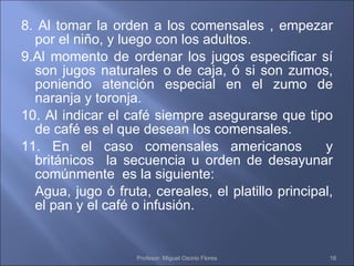 8. Al tomar la orden a los comensales , empezar por el niño, y luego con los adultos. 9.Al momento de ordenar los jugos especificar sí son jugos naturales o de caja, ó si son zumos, poniendo atención especial en el zumo de naranja y toronja. 10. Al indicar el café siempre asegurarse que tipo de café es el que desean los comensales. 11. En el caso comensales americanos  y británicos  la secuencia u orden de desayunar comúnmente  es la siguiente: Agua, jugo ó fruta, cereales, el platillo principal, el pan y el café o infusión. Profesor: Miguel Osorio Flores 