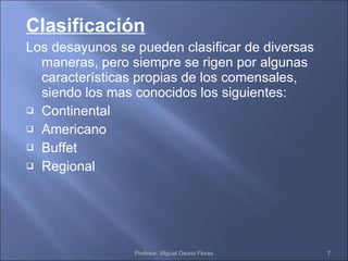Clasificación Los desayunos se pueden clasificar de diversas maneras, pero siempre se rigen por algunas características propias de los comensales, siendo los mas conocidos los siguientes: Continental Americano Buffet Regional Profesor: Miguel Osorio Flores 